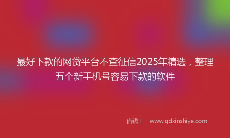 最好下款的网贷平台不查征信2025年精选，整理五个新手机号容易下款的软件