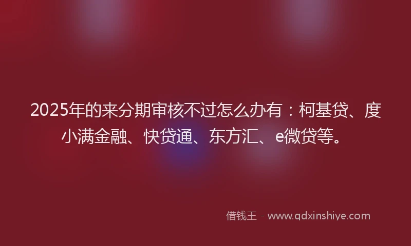 2025年的来分期审核不过怎么办有：柯基贷、度小满金融、快贷通、东方汇、e微贷等。