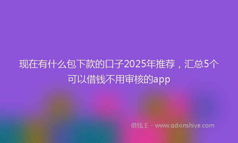现在有什么包下款的口子2025年推荐，汇总5个可以借钱不用审核的app