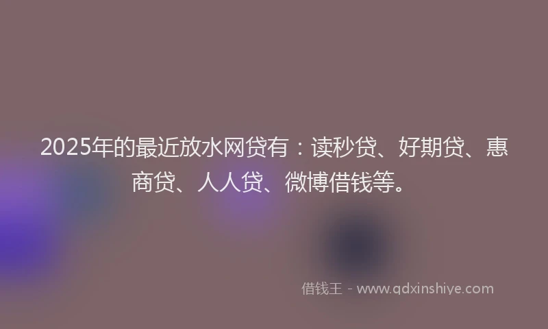 2025年的最近放水网贷有：读秒贷、好期贷、惠商贷、人人贷、微博借钱等。