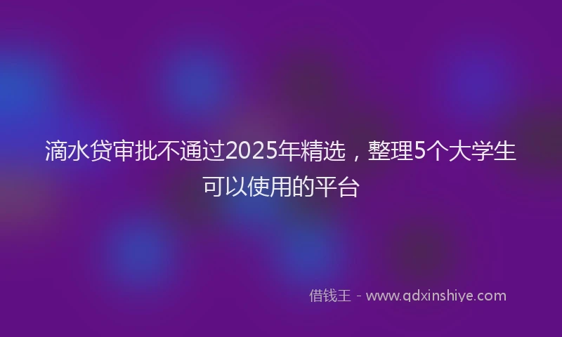 滴水贷审批不通过2025年精选，整理5个大学生可以使用的平台