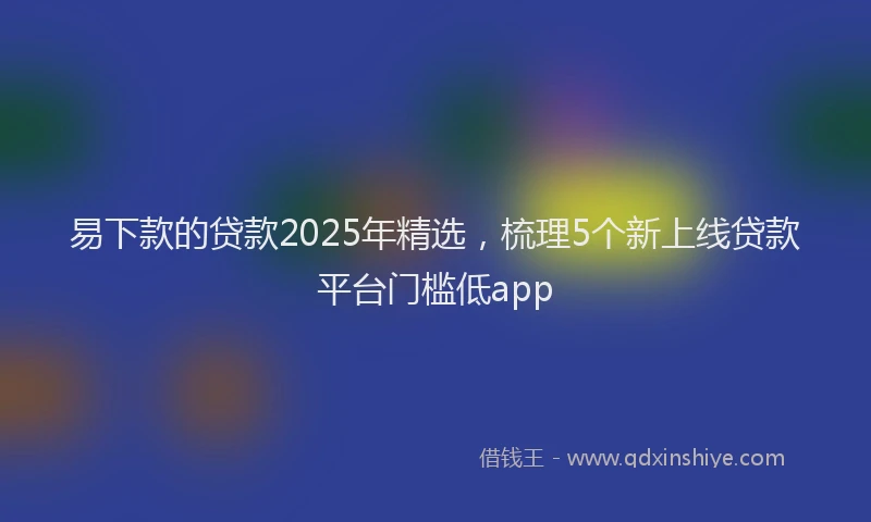 易下款的贷款2025年精选，梳理5个新上线贷款平台门槛低app