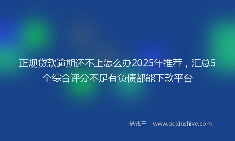 正规贷款逾期还不上怎么办2025年推荐，汇总5个综合评分不足有负债都能下款平台