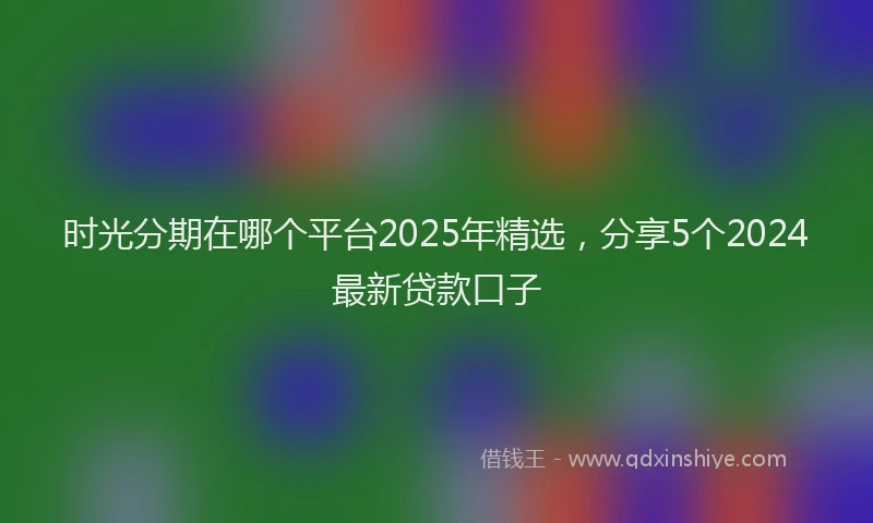 时光分期在哪个平台2025年精选，分享5个2024最新贷款口子