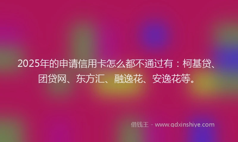 2025年的申请信用卡怎么都不通过有：柯基贷、团贷网、东方汇、融逸花、安逸花等。