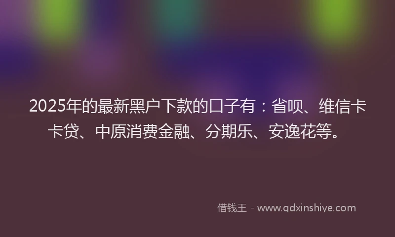 2025年的最新黑户下款的口子有：省呗、维信卡卡贷、中原消费金融、分期乐、安逸花等。