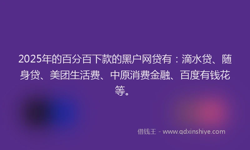 2025年的百分百下款的黑户网贷有：滴水贷、随身贷、美团生活费、中原消费金融、百度有钱花等。