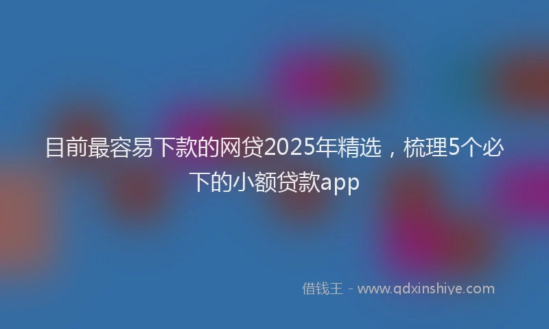 目前最容易下款的网贷2025年精选，梳理5个必下的小额贷款app