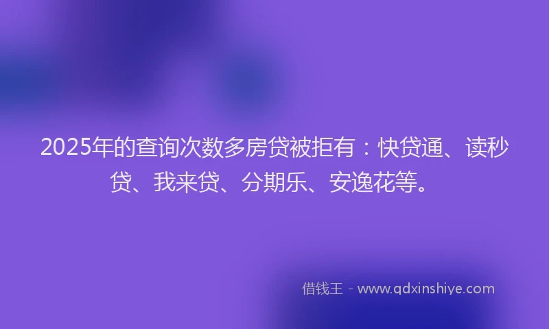 2025年的查询次数多房贷被拒有：快贷通、读秒贷、我来贷、分期乐、安逸花等。