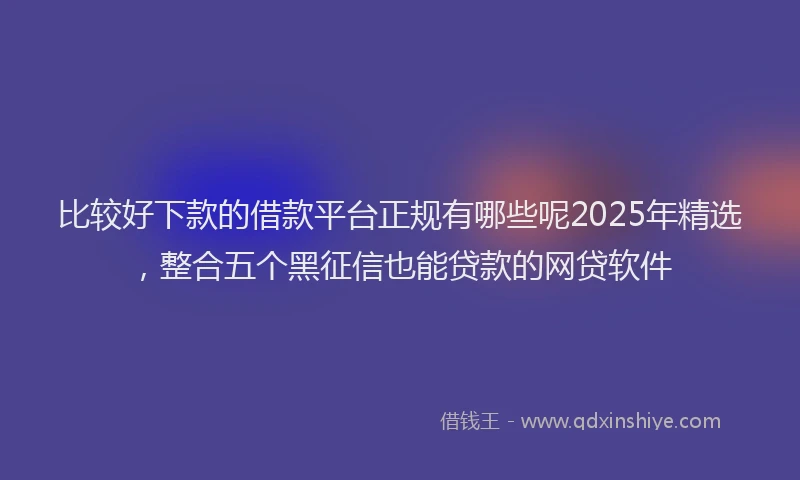 比较好下款的借款平台正规有哪些呢2025年精选，整合五个黑征信也能贷款的网贷软件