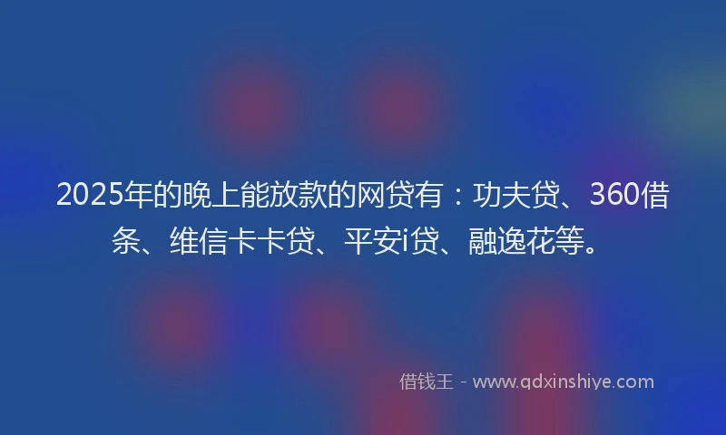 2025年的晚上能放款的网贷有：功夫贷、360借条、维信卡卡贷、平安i贷、融逸花等。
