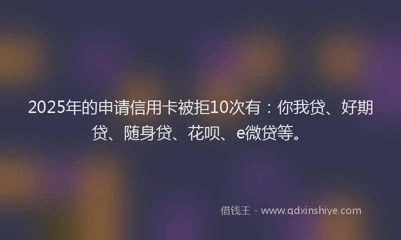 2025年的申请信用卡被拒10次有：你我贷、好期贷、随身贷、花呗、e微贷等。