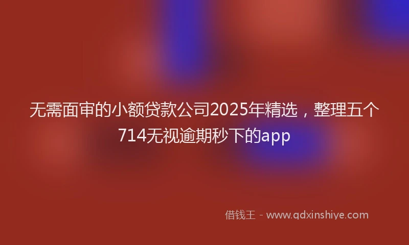 无需面审的小额贷款公司2025年精选，整理五个714无视逾期秒下的app