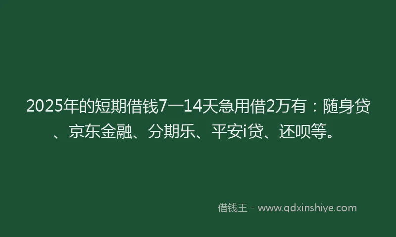 2025年的短期借钱7一14天急用借2万有：随身贷、京东金融、分期乐、平安i贷、还呗等。