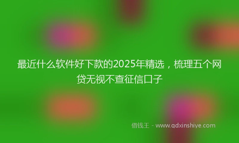 最近什么软件好下款的2025年精选，梳理五个网贷无视不查征信口子