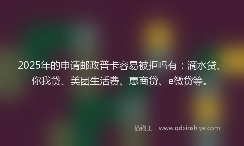 2025年的申请邮政普卡容易被拒吗有：滴水贷、你我贷、美团生活费、惠商贷、e微贷等。