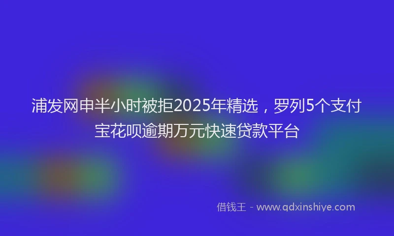 浦发网申半小时被拒2025年精选，罗列5个支付宝花呗逾期万元快速贷款平台