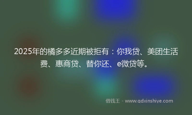 2025年的橘多多近期被拒有：你我贷、美团生活费、惠商贷、替你还、e微贷等。