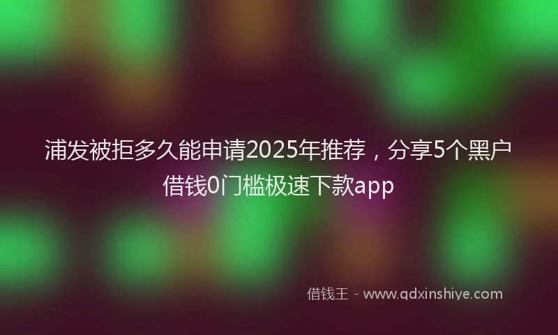 浦发被拒多久能申请2025年推荐，分享5个黑户借钱0门槛极速下款app