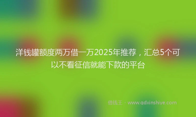 洋钱罐额度两万借一万2025年推荐，汇总5个可以不看征信就能下款的平台