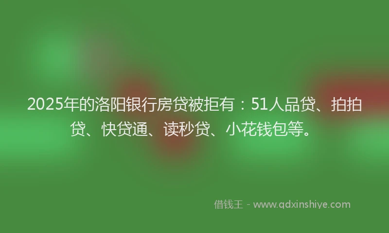 2025年的洛阳银行房贷被拒有：51人品贷、拍拍贷、快贷通、读秒贷、小花钱包等。