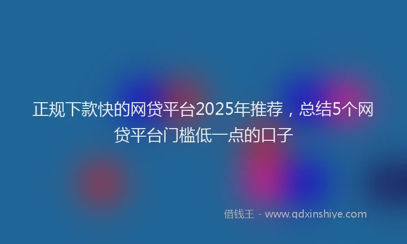正规下款快的网贷平台2025年推荐，总结5个网贷平台门槛低一点的口子
