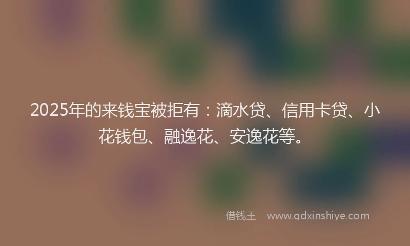 2025年的来钱宝被拒有：滴水贷、信用卡贷、小花钱包、融逸花、安逸花等。