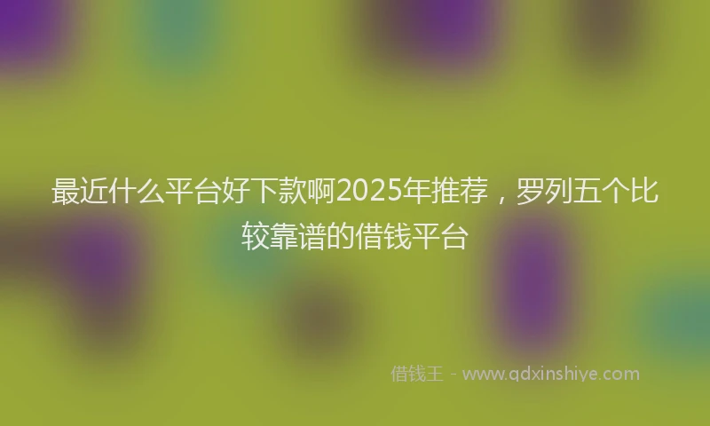 最近什么平台好下款啊2025年推荐，罗列五个比较靠谱的借钱平台