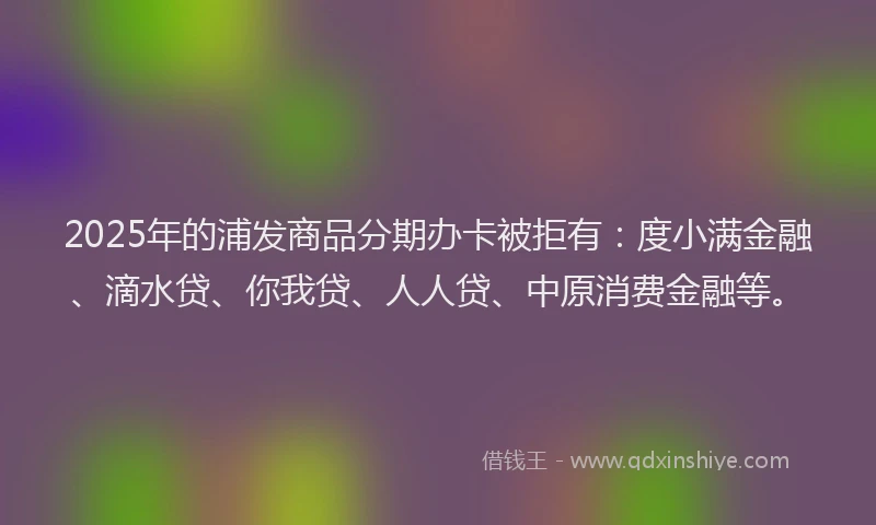 2025年的浦发商品分期办卡被拒有：度小满金融、滴水贷、你我贷、人人贷、中原消费金融等。