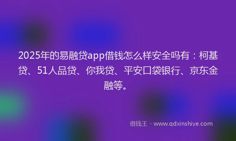 2025年的易融贷app借钱怎么样安全吗有：柯基贷、51人品贷、你我贷、平安口袋银行、京东金融等。