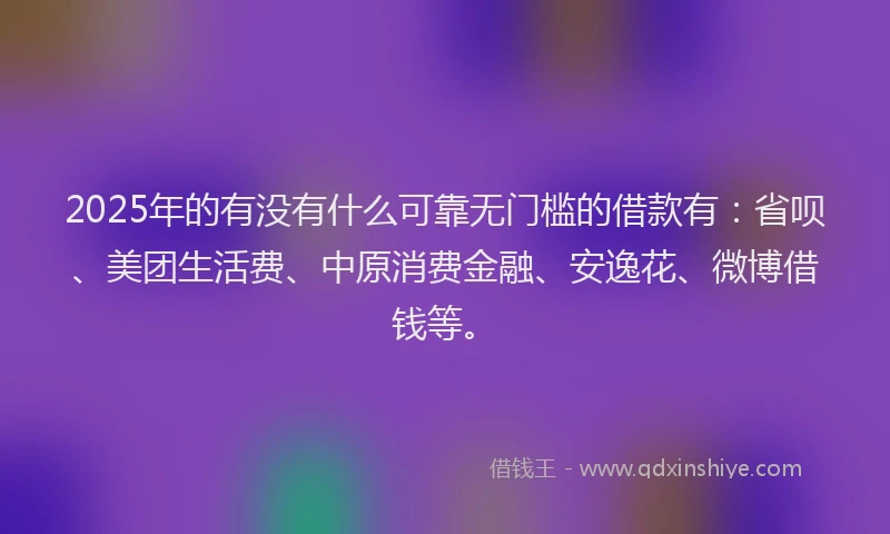 2025年的有没有什么可靠无门槛的借款有：省呗、美团生活费、中原消费金融、安逸花、微博借钱等。