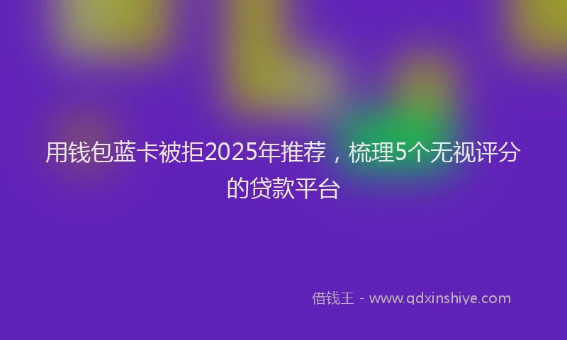 用钱包蓝卡被拒2025年推荐，梳理5个无视评分的贷款平台