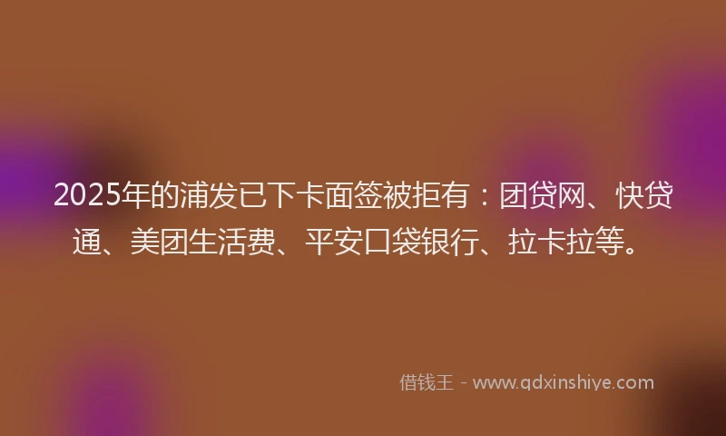 2025年的浦发已下卡面签被拒有：团贷网、快贷通、美团生活费、平安口袋银行、拉卡拉等。