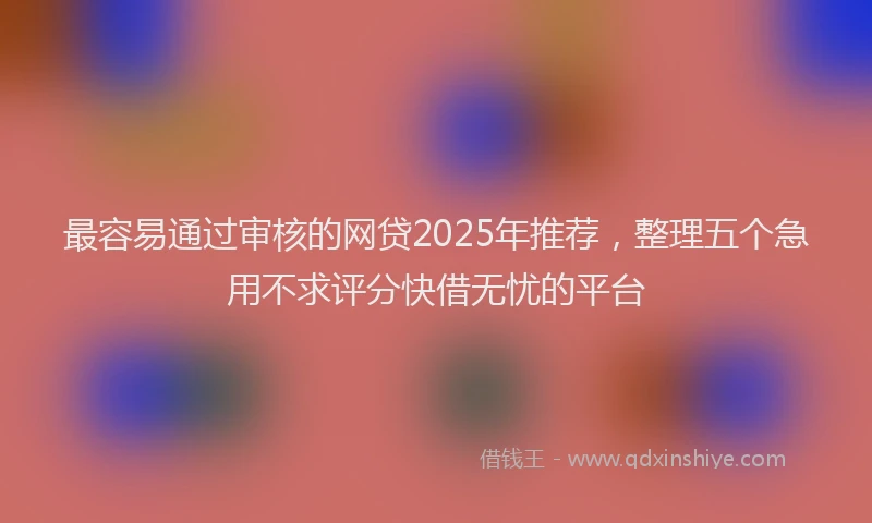 最容易通过审核的网贷2025年推荐，整理五个急用不求评分快借无忧的平台