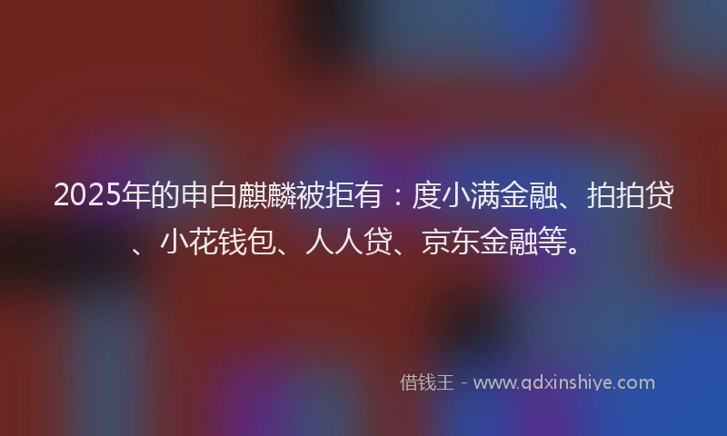 2025年的申白麒麟被拒有：度小满金融、拍拍贷、小花钱包、人人贷、京东金融等。