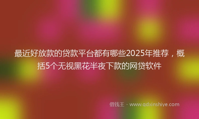 最近好放款的贷款平台都有哪些2025年推荐，概括5个无视黑花半夜下款的网贷软件