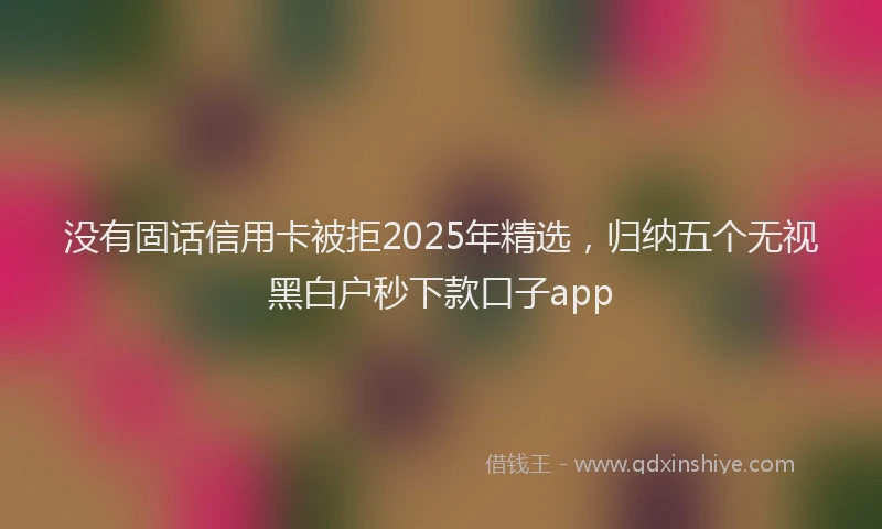 没有固话信用卡被拒2025年精选，归纳五个无视黑白户秒下款口子app