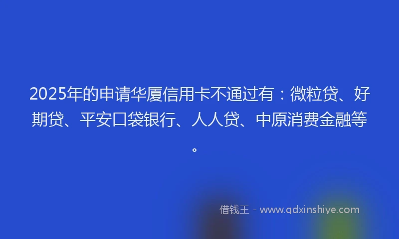 2025年的申请华厦信用卡不通过有：微粒贷、好期贷、平安口袋银行、人人贷、中原消费金融等。