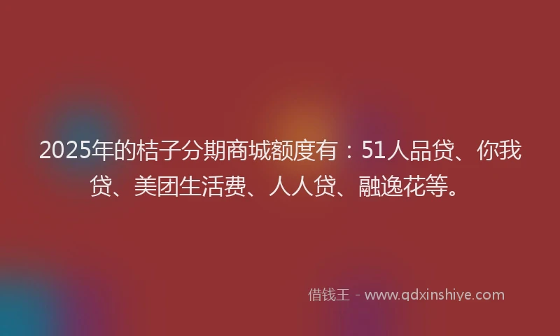 2025年的桔子分期商城额度有：51人品贷、你我贷、美团生活费、人人贷、融逸花等。