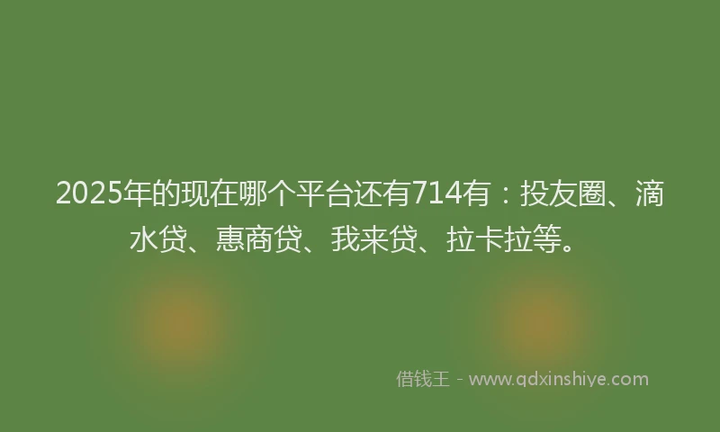 2025年的现在哪个平台还有714有：投友圈、滴水贷、惠商贷、我来贷、拉卡拉等。