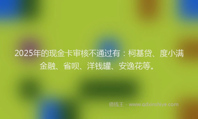 2025年的现金卡审核不通过有：柯基贷、度小满金融、省呗、洋钱罐、安逸花等。