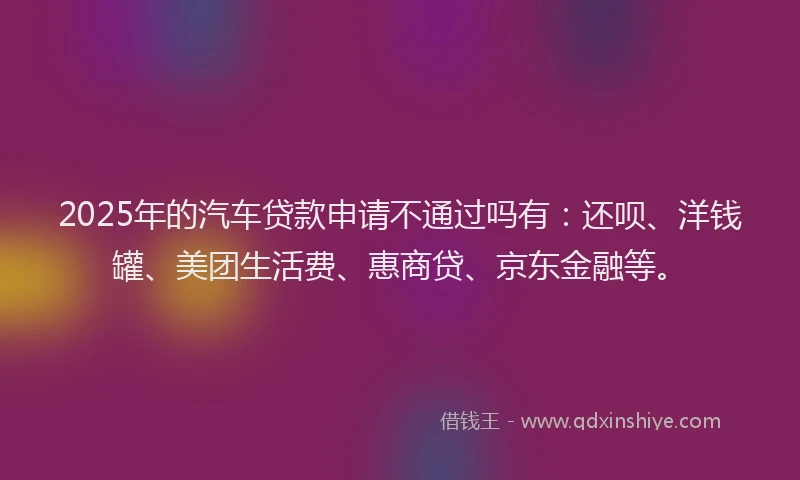 2025年的汽车贷款申请不通过吗有：还呗、洋钱罐、美团生活费、惠商贷、京东金融等。