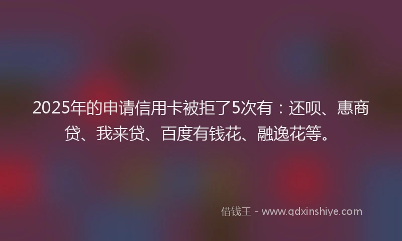 2025年的申请信用卡被拒了5次有：还呗、惠商贷、我来贷、百度有钱花、融逸花等。
