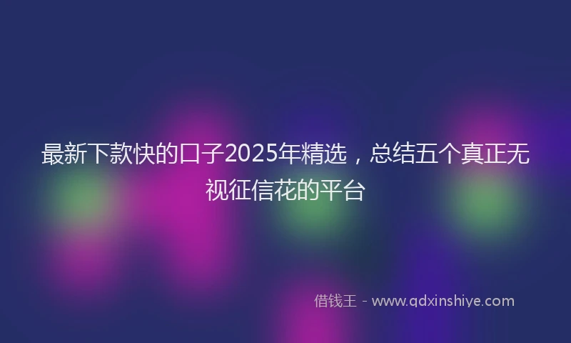 最新下款快的口子2025年精选，总结五个真正无视征信花的平台