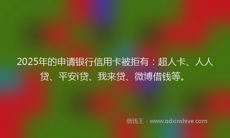 2025年的申请银行信用卡被拒有：超人卡、人人贷、平安i贷、我来贷、微博借钱等。