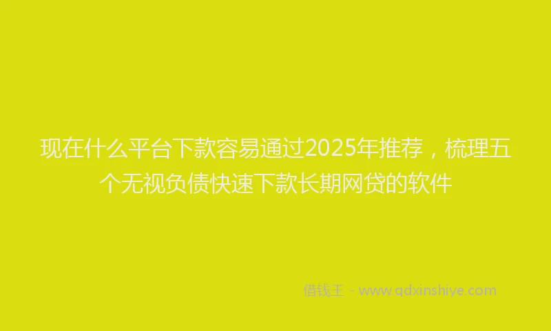 现在什么平台下款容易通过2025年推荐，梳理五个无视负债快速下款长期网贷的软件