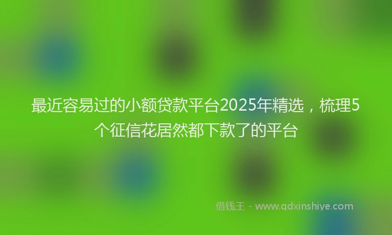 最近容易过的小额贷款平台2025年精选，梳理5个征信花居然都下款了的平台