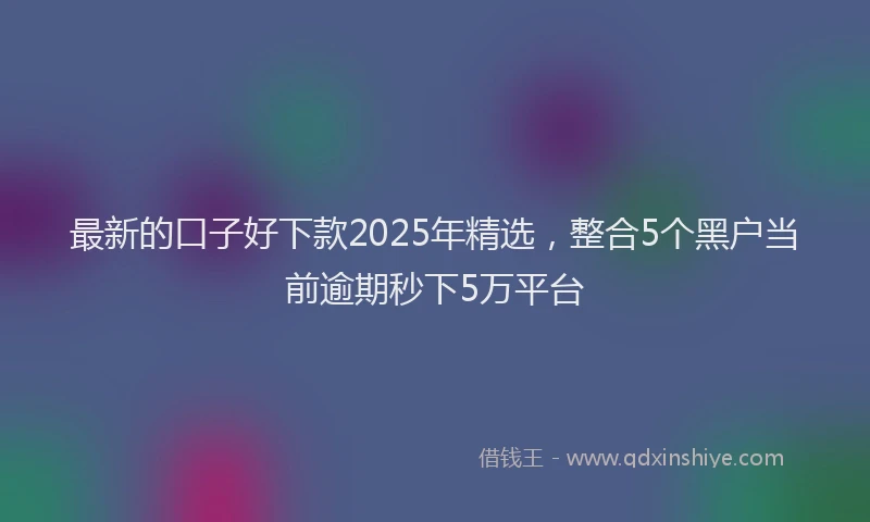 最新的口子好下款2025年精选，整合5个黑户当前逾期秒下5万平台