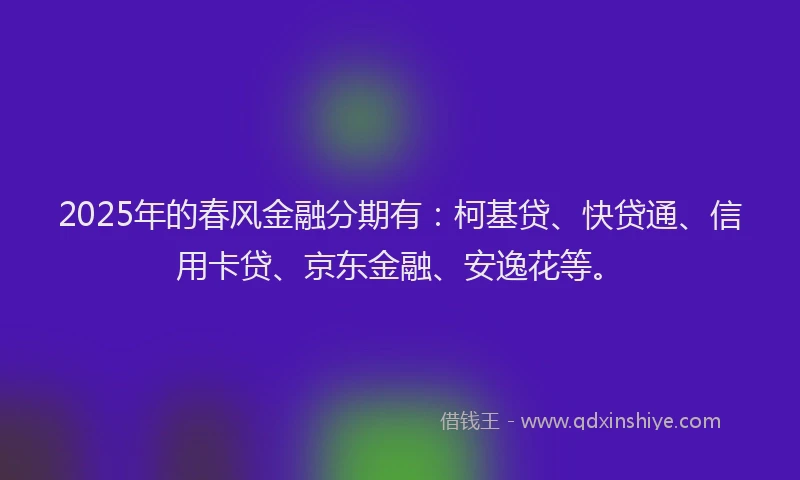 2025年的春风金融分期有：柯基贷、快贷通、信用卡贷、京东金融、安逸花等。