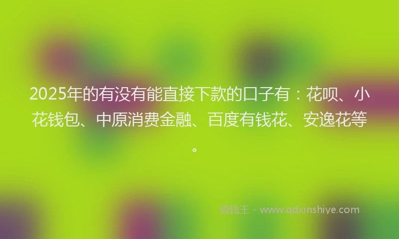 2025年的有没有能直接下款的口子有：花呗、小花钱包、中原消费金融、百度有钱花、安逸花等。